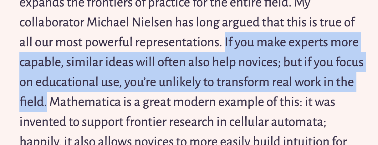 Crop of a screenshot that reads: “…expands the frontiers of practice tor the entire field. My collaborator Michael Nielsen has long argued that this is true of all our most powerful representations. If you make experts more capable, similar ideas will often also help novices; but if you focus on educational use, you’re unlikely to transform real work in the field. Mathematica is a great modern example of this: it was invented to support frontier research in cellular automata; happily it also allows novices to more easily build intuition for…”