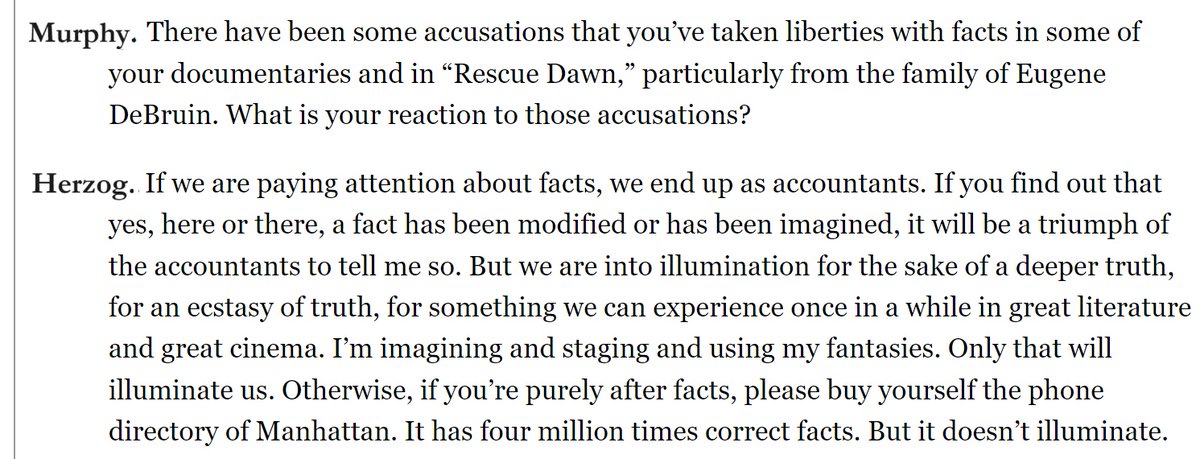 This image depicts a snippet from an interview: Murphy: There have been some accusations that you’ve taken liberties with facts in some of your documentaries and in “Rescue Dawn,” particularly from the family of Eugene DeBruin. What is your reaction to those accusations? Herzog: If we are paying attention about facts, we end up as accountants. If you find out that yes, here or there, a fact has been modified or has been imagined, it will be a triumph of the accountants to tell me so. But we are into illumination for the sake of a deeper truth, for an ecstasy of truth, for something we can experience once in a while in great literature and great cinema. I’m imagining and staging and using my fantasies. Only that will illuminate us. Otherwise, if you’re purely after facts, please buy yourself the phone directory of Manhattan. It has four million times correct facts. But it doesn’t illuminate.