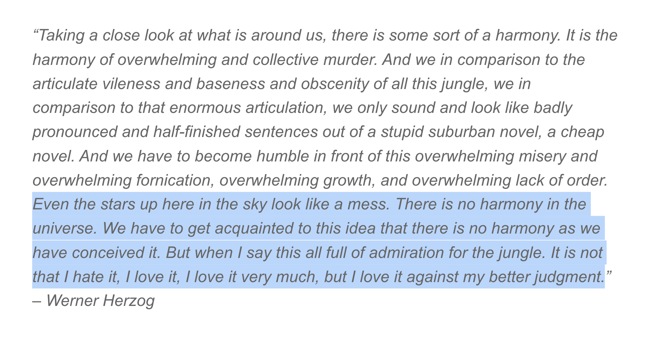 Taking a close look at what is around us, there is some sort of a harmony. It is the harmony of overwhelming and collective murder. And we in comparison to the articulate vileness and baseness and obscenity of all this jungle, we in comparison to that enormous articulation, we only sound and look like badly pronounced and half-finished sentences out of a stupid suburban novel, a cheap novel. And we have to become humble in front of this overwhelming misery and overwhelming fornication, overwhelming growth, and overwhelming lack of order. Even the stars up here in the sky look like a mess. There is no harmony in the universe. We have to get acquainted to this idea that there is no harmony as we have conceived it. But when I say this all full of admiration for the jungle. It is not that I hate it, I love it, I love it very much, but I love it against my better judgment. - Werner Herzog