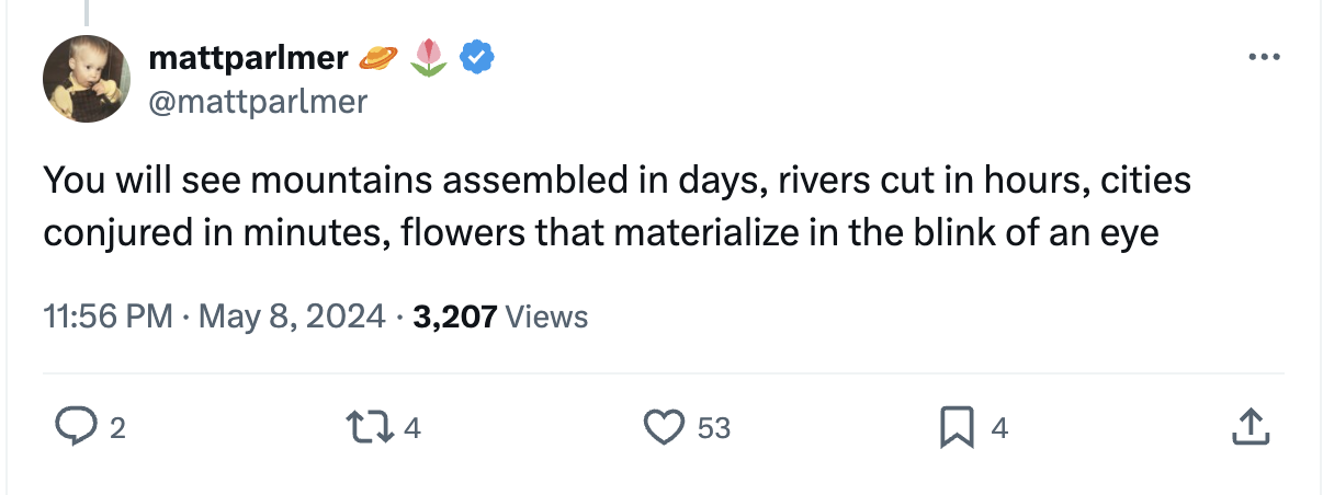 Tweet from @mattparlmer: You will see mountains assembled in days, rivers cut in hours, cities conjured in minutes, flowers that materialize in the blink of an eye