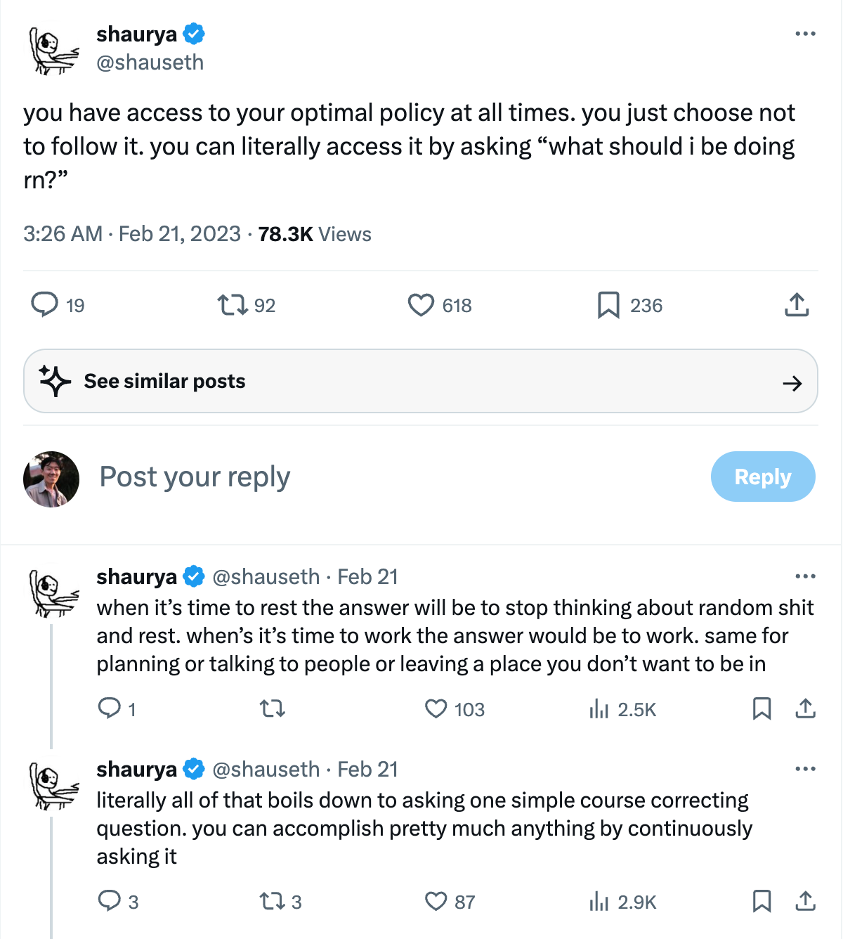 A tweet by @shauseth: you have access to your optimal policy at all times. you just choose not to follow it. you can literally access it by asking “what should i be doing rn?” when it’s time to reset the answer will be to stop thinking about random shit and rest. when it’s time to work the answer would be to work. same for planning or talking to people or leaving a place you don’t want to be in. literally all of that boils down to asking one simple course correcting question. you can accomplish pretty much anything by continuously asking it